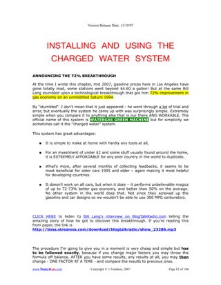 Version Release Date: 11/10/07




        INSTALLING AND USING THE
         CHARGED WATER SYSTEM
ANNOUNCING THE 72% BREAKTHROUGH

At the time I wrote this chapter, mid 2007, gasoline prices here in Los Angeles have
gone totally mad, some stations went beyond $4.60 a gallon! But at the same Bill
Lang stumbled upon a technological breakthrough that got him 72% improvement in
gas economy on an unmodified Saturn 1994.

By “stumbled” I don't mean that it just appeared - he went through a lot of trial and
error, but eventually the system he came up with was surprisingly simple. Extremely
simple when you compare it to anything else that is our there AND WORKABLE. The
official name of this system is WATERGAS GREEN MACHINE but for simplicity we
sometimes call it the “charged water” system.

This system has great advantages:

   ●   It is simple to make at home with hardly any tools at all,

   ●   For an investment of under $2 and some stuff usually found around the home,
       it is EXTREMELY AFFORDABLE for any poor country in the world to duplicate,

   ●   What's more, after several months of collecting feedbacks, it seems to be
       most beneficial for older cars 1995 and older – again making it most helpful
       for developing countries.

   ●   It doesn't work on all cars, but when it does – it performs unbelievable magics
       of up to 72-73% better gas economy, and better than 50% on the average.
       No other system in the world does that. Not since they screwed up the
       gasoline and car designs so we wouldn't be able to use 300 MPG carburetors.




CLICK HERE to listen to Bill Lang's interview on BlogTalkRadio.com telling the
amazing story of how he got to discover this breakthrough. If you're reading this
from paper, the link is
http://boss.streamos.com/download/blogtalkradio/show_23286.mp3




The procedure I'm going to give you in a moment is very cheap and simple but has
to be followed exactly, because if you change major factors you may throw the
formula off balance. AFTER you have some results, any results at all, you may then
change - ONE FACTOR AT A TIME - and compare the results to previous ones.

www.Water4Gas.com               Copyright © 1 Freedom, 2007                Page 82 of 184
 