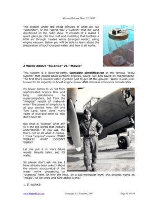 Version Release Date: 11/10/07


The system under the hood consists of what we call
"Vaporizer", or the “World War 2 System” that Bill Lang
mentioned on the radio show. It consists of a sealed 1
quart glass jar (for low cost and visibility) that bubbles a
little air through treated water (charged water), using
engine vacuum. Below you will be able to learn about the
preparation of such charged water, and how it all works.




A WORD ABOUT “SCIENCE” VS. “MAGIC”

This system is a down-to-earth, workable simplification of the famous “WW2
system” that cooled down airplane engines, saved fuel and saved on maintenance.
The first B52's needed water injection just to get off the ground! Water is also well-
known for its capacity to boost engine power AND decrease emissions considerably.

Its power comes to us not from
sophisticated science labs and
long       calculations       by
supercomputers, but from the
“magical” results of trial-and-
error! The power of simplicity is
at your service here: Bill and
Tom Lang have done many
years of trial-and-error so YOU
don't have to!

But what is “science” after all?
Is it the big words that nobody
understands? If you ask me
that's not at all what it means.
I think “science” means: WHAT
WORKS?        WHAT      DOESN'T
WORK?

Let me put it in more blunt
words: Results talks, and BS
walks.

So please don't ask me (as I
have already been asked) about
the atomic structure(s) of the
water we're processing or
“charging” here. Or why the heck, on a sub-molecular level, this process works its
“magic”. All we know and care about is this:

1. IT WORKS!


www.Water4Gas.com               Copyright © 1 Freedom, 2007                Page 83 of 184
 