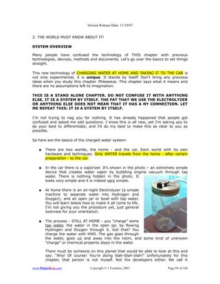 Version Release Date: 11/10/07


2. THE WORLD MUST KNOW ABOUT IT!

SYSTEM OVERVIEW

Many people have confused the technology of THIS chapter with previous
technologies, devices, methods and documents. Let's go over the basics to set things
straight.

This new technology of CHARGING WATER AT HOME AND TAKING IT TO THE CAR is
not only experimental, it is unique. It stands by itself! Don't bring any previous
ideas when you study this chapter. Phleeeeze. This chapter says what it means and
there are no assumptions left to imagination.

THIS IS A STAND ALONE CHAPTER. DO NOT CONFUSE IT WITH ANYTHING
ELSE. IT IS A SYSTEM BY ITSELF. THE FAT THAT WE USE THE ELECTROLYZER
OR ANYTHING ELSE DOES NOT MEAN THAT IT HAS A NY CONNECTION. LET
ME REPEAT THIS: IT IS A SYSTEM BY ITSELF.

I'm not trying to nag you for nothing. It has already happened that people got
confused and asked me odd questions. I know this is all new, yet I'm asking you to
do your best to differentiate, and I'll do my best to make this as clear to you as
possible.

So here are the basics of the charged water system:

   ●   There are two worlds, the home - and the car. Each world with its own
       hardware and techniques. Only WATER travels from the home - after certain
       preparation - to the car.

   ●   In the car there is a vaporizer. It's shown in the photo – an extremely simple
       device that creates water vapor by bubbling engine vacuum through tap
       water. There is nothing hidden in the photo. It
       looks very simple and it is indeed very simple.

   ●   At home there is an air-tight Electrolyzer (a simple
       machine to separate water into Hydrogen and
       Oxygen), and an open jar or bowl with tap water.
       You will learn below how to make it all come to life.
       I'm not giving you the procedure yet, just general
       overview for your orientation.

   ●   The process - STILL AT HOME - you “charge” some
       tap water, the water in the open jar, by flowing
       Hydrogen and Oxygen through it. Got that? You
       charge the water with HHO. The gas goes through
       the water, goes up and away into the room, and some kind of unknown
       “charge” or chemical property stays in the water.

       There must be someone on this planet that would be able to look at this and
       say: “Aha! Of course! You're doing blah-blah-blah!” Unfortunately for this
       chapter, that person is not myself. Not the developers either. We call it

www.Water4Gas.com               Copyright © 1 Freedom, 2007               Page 84 of 184
 