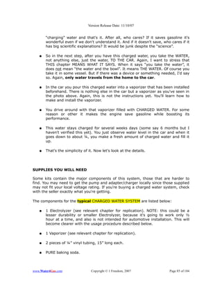 Version Release Date: 11/10/07


       “charging” water and that's it. After all, who cares? If it saves gasoline it's
       wonderful even if we don't understand it. And if it doesn't save, who cares if it
       has big scientific explanations? It would be junk despite the “science”.

   ●   So in the next step, after you have this charged water, you take the WATER,
       not anything else, just the water, TO THE CAR. Again, I want to stress that
       THIS chapter MEANS WHAT IT SAYS. When it says “you take the water”, it
       does not mean “the water and the bowl”. It means THE WATER. Of course you
       take it in some vessel. But if there was a device or something needed, I'd say
       so. Again, only water travels from the home to the car.

   ●   In the car you pour this charged water into a vaporizer that has been installed
       beforehand. There is nothing else in the car but a vaporizer as you've seen in
       the photo above. Again, this is not the instructions yet. You'll learn how to
       make and install the vaporizer.

   ●   You drive around with that vaporizer filled with CHARGED WATER. For some
       reason or other it makes the engine save gasoline while boosting its
       performance.

   ●   This water stays charged for several weeks days (some say 6 months but I
       haven't verified this yet). You just observe water level in the car and when it
       goes down to about ¼, you make a fresh amount of charged water and fill it
       up.

   ●   That's the simplicity of it. Now let's look at the details.




SUPPLIES YOU WILL NEED

Some kits contain the major components of this system, those that are harder to
find. You may need to get the pump and adapter/charger locally since those supplied
may not fit your local voltage rating. If you're buying a charged water system, check
with the seller exactly what you're getting.

The components for the typical CHARGED WATER SYSTEM are listed below:

   ●   1 Electrolyzer (see relevant chapter for       replication). NOTE: this could be a
       lesser durability or smaller Electrolyzer,     because it's going to work only ½
       hour at a time, and also is not intended       for automotive installation. This will
       become clearer with the usage procedure        described below.

   ●   1 Vaporizer (see relevant chapter for replication).

   ●   2 pieces of ¼” vinyl tubing, 15” long each.

   ●   PURE baking soda.




www.Water4Gas.com                Copyright © 1 Freedom, 2007                    Page 85 of 184
 