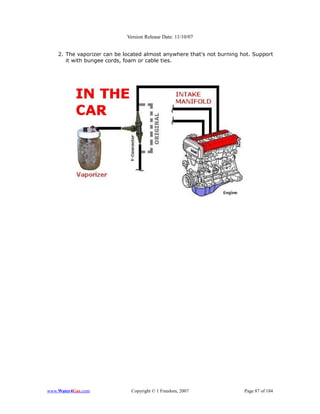 Version Release Date: 11/10/07


    2. The vaporizer can be located almost anywhere that's not burning hot. Support
       it with bungee cords, foam or cable ties.




www.Water4Gas.com             Copyright © 1 Freedom, 2007               Page 87 of 184
 
