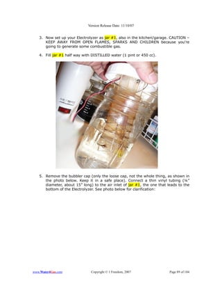 Version Release Date: 11/10/07


   3. Now set up your Electrolyzer as jar #1, also in the kitchen/garage. CAUTION –
      KEEP AWAY FROM OPEN FLAMES, SPARKS AND CHILDREN because you're
      going to generate some combustible gas.

   4. Fill jar #1 half way with DISTILLED water (1 pint or 450 cc).




   5. Remove the bubbler cap (only the loose cap, not the whole thing, as shown in
      the photo below. Keep it in a safe place). Connect a thin vinyl tubing (¼”
      diameter, about 15” long) to the air inlet of jar #1, the one that leads to the
      bottom of the Electrolyzer. See photo below for clarification:




www.Water4Gas.com              Copyright © 1 Freedom, 2007                Page 89 of 184
 