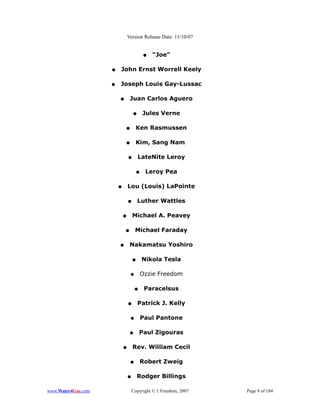 Version Release Date: 11/10/07


                                          ●   “Joe”

                    ●   John Ernst Worrell Keely

                    ●   Joseph Louis Gay-Lussac

                        ●        Juan Carlos Aguero

                                    ●     Jules Verne

                            ●        Ken Rasmussen

                            ●        Kim, Sang Nam

                                ●       LateNite Leroy

                                      ●    Leroy Pea

                        ●       Lou (Louis) LaPointe

                                ●       Luther Wattles

                            ●       Michael A. Peavey

                            ●        Michael Faraday

                        ●        Nakamatsu Yoshiro

                                    ●     Nikola Tesla

                                 ●        Ozzie Freedom

                                     ●     Paracelsus

                                ●       Patrick J. Kelly

                                 ●        Paul Pantone

                                 ●       Paul Zigouras

                            ●       Rev. William Cecil

                                 ●        Robert Zweig

                                ●       Rodger Billings

www.Water4Gas.com                   Copyright © 1 Freedom, 2007   Page 9 of 184
 