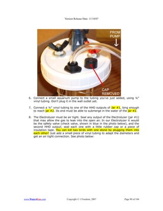 Version Release Date: 11/10/07




   6. Connect a small aquarium pump to the tubing you've just added, using ¼”
      vinyl tubing. Don't plug it in the wall outlet yet.

   7. Connect a ¼” vinyl tubing to one of the HHO outputs of Jar #1, long enough
      to reach jar #2. Its end must be able to submerge in the water of the jar #2.

   8. The Electrolyzer must be air tight. Seal any output of the Electrolyzer (jar #1)
      that may allow the gas to leak into the open air. In our Electrolyzer it would
      be the safety valve (check valve, shown in blue in the photo below), and the
      second HHO output; seal each one with a little rubber cap or a piece of
      insulation tape. You can kill two birds with one stone by plugging them into
      each other! Just add a small piece of vinyl tubing to adapt the diameters and
      get an air tight connection. See photo below:




www.Water4Gas.com              Copyright © 1 Freedom, 2007                 Page 90 of 184
 