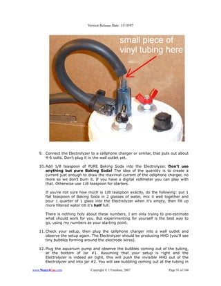 Version Release Date: 11/10/07




   9. Connect the Electrolyzer to a cellphone charger or similar, that puts out about
      4-6 volts. Don't plug it in the wall outlet yet.

   10. Add 1/8 teaspoon of PURE Baking Soda into the Electrolyzer. Don't use
       anything but pure Baking Soda! The idea of the quantity is to create a
       current just enough to draw the maximal current of the cellphone charger, no
       more so we don't burn it. If you have a digital voltmeter you can play with
       that. Otherwise use 1/8 teaspoon for starters.

       If you're not sure how much is 1/8 teaspoon exactly, do the following: put 1
       flat teaspoon of Baking Soda in 2 glasses of water, mix it well together and
       pour 1 quarter of 1 glass into the Electrolyzer when it's empty, then fill up
       more filtered water till it's half full.

       There is nothing holy about these numbers, I am only trying to pre-estimate
       what should work for you. But experimenting for yourself is the best way to
       go, using my numbers as your starting point.

   11. Check your setup, then plug the cellphone charger into a wall outlet and
       observe the setup again. The Electrolyzer should be producing HHO (you'll see
       tiny bubbles forming around the electrode wires).

   12. Plug the aquarium pump and observe the bubbles coming out of the tubing,
       at the bottom of Jar #1. Assuming that your setup is right and the
       Electrolyzer is indeed air tight, this will push the invisible HHO out of the
       Electrolyzer and into jar #2. You will see bubbling coming out at the tubing in

www.Water4Gas.com              Copyright © 1 Freedom, 2007                 Page 91 of 184
 