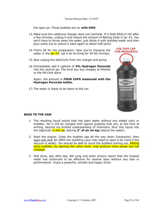 Version Release Date: 11/10/07


       the open jar. Those bubbles are air with HHO.

   13. Make sure the cellphone charger does not overheat. If it feels REALLY hot after
       a few minutes, unplug it and reduce the amount of Baking Soda in jar #1. You
       don't have to throw away the water, just dilute it with distilled water and then
       pour some out to reduce it back again to about half jarful.

   14. That's all for the preparation. Now you're charging the
       water in the jar #2. Let it do its thing for 45-60 minutes.

   15. Now unplug the electricity from the charger and pump.

   16. Immediately add 4 capfulls of 3% Hydrogen Peroxide
       into the second jar. The kind you buy cheaply at RiteAid
       or the 99-Cent store.

       Again, the amount is FOUR CAPS measured with the
       Hydrogen Peroxide bottle.

   17. The water is ready to be taken to the car.




BACK TO THE CAR!

   1. The resulting liquid would look like plain water without any added color or
      bubbles. Yet it will be charged with special qualities that are, at the time of
      writing, beyond my limited understanding of chemistry. Pour this liquid into
      the Vaporizer in the car, leaving 2" of air on top (above the water).

   2. Start the engine. Close the bubbler cap all the way down (clockwise), then
      open one click for VERY low bubbling (you may need to open a bit more if the
      vacuum is weak). You should be able to count the bubbles coming out. Adding
      extra bubbles, by opening the valve more, may produce more power but not
      mileage!

   3. Test drive, day after day. Bill Lang and other drivers report that the treated
      water has continued to be effective for several days without any loss in
      performance! Enjoy a powerful, smooth and happy drive!




www.Water4Gas.com               Copyright © 1 Freedom, 2007                Page 92 of 184
 