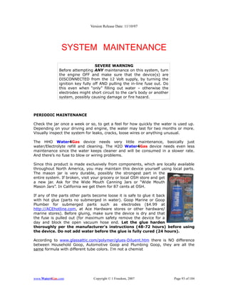 Version Release Date: 11/10/07




               SYSTEM MAINTENANCE
                                  SEVERE WARNING
              Before attempting ANY maintenance on this system, turn
              the engine OFF and make sure that the device(s) are
              DISCONNECTED from the 12 Volt supply, by turning the
              ignition key fully off AND pulling the in-line fuse out. Do
              this even when “only” filling out water – otherwise the
              electrodes might short circuit to the car’s body or another
              system, possibly causing damage or fire hazard.



PERIODIC MAINTENANCE

Check the jar once a week or so, to get a feel for how quickly the water is used up.
Depending on your driving and engine, the water may last for two months or more.
Visually inspect the system for leaks, cracks, loose wires or anything unusual.

The HHO Water4Gas device needs very little maintenance, basically just
water/Electrolyte refill and cleaning. The H2O Water4Gas device needs even less
maintenance since the water keeps cleaner and will be consumed in a slower rate.
And there’s no fuse to blow or wiring problems.

Since this product is made exclusively from components, which are locally available
throughout North America, you may maintain this device yourself using local parts.
The mason jar is very durable, possibly the strongest part in the
entire system. If broken, visit your grocery or local OSH store and get
a new jar. Ask for the Wide Mouth Canning Jars or “Wide Mouth
Mason Jars”. In California we get them for 87 cents at OSH.

If any of the parts other parts become loose it is safe to glue it back
with hot glue (parts no submerged in water). Goop Marine or Goop
Plumber for submerged parts such as electrodes ($4.99 at
http://ACEhotline.com, at Ace Hardware stores or other hardware/
marine stores). Before gluing, make sure the device is dry and that
the fuse is pulled out (for maximum safety remove the device for a
day and block the open vacuum hose end. Let the glue harden
thoroughly per the manufacturer's instructions (48-72 hours) before using
the device. Do not add water before the glue is fully cured (24 hours).

According to www.glassattic.com/polymer/glues-Diluent.htm there is NO difference
between Household Goop, Automotive Goop and Plumbing Goop, they are all the
same formula with different tube colors. I'm not a chemist




www.Water4Gas.com               Copyright © 1 Freedom, 2007                 Page 93 of 184
 