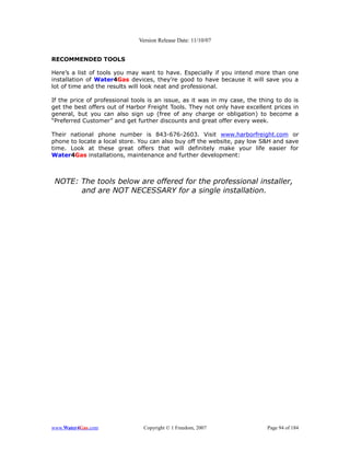 Version Release Date: 11/10/07


RECOMMENDED TOOLS

Here’s a list of tools you may want to have. Especially if you intend more than one
installation of Water4Gas devices, they’re good to have because it will save you a
lot of time and the results will look neat and professional.

If the price of professional tools is an issue, as it was in my case, the thing to do is
get the best offers out of Harbor Freight Tools. They not only have excellent prices in
general, but you can also sign up (free of any charge or obligation) to become a
“Preferred Customer” and get further discounts and great offer every week.

Their national phone number is 843-676-2603. Visit www.harborfreight.com or
phone to locate a local store. You can also buy off the website, pay low S&H and save
time. Look at these great offers that will definitely make your life easier for
Water4Gas installations, maintenance and further development:



 NOTE: The tools below are offered for the professional installer,
       and are NOT NECESSARY for a single installation.




www.Water4Gas.com               Copyright © 1 Freedom, 2007                 Page 94 of 184
 