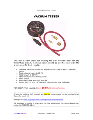 Version Release Date: 11/10/07



                        VACUUM TESTER




This tool is very useful for locating the best vacuum point for any
Water4Gas system. It should read around 50 on the outer dial (the
green area) for best results.

   •   Diagnose fuel pump output and engine vacuum. Easy to read 4" diameter
       gauge.
   •   Tests output pressure to 10 PSI
   •   Read vacuum to 28" HG
   •   Check mechanical or electric pumps
   •   Brass fittings
   •   Adapters to work with most vehicles
   •   Comes with 24" long 1/4" diameter vacuum hose, blow mold case


ITEM 93547-2VGA, was $12.99 only $9.99 at the time of writing



If you like building stuff yourself, an accurate vacuum gage can be constructed at
home for about $3.

Free plans: www.bagpipejourney.com/articles/manometer.shtml

All you need is a piece of board and 20' clear vinyl tubing from Home Depot (bar
code 48643025493, $2.69)




www.Water4Gas.com             Copyright © 1 Freedom, 2007               Page 95 of 184
 