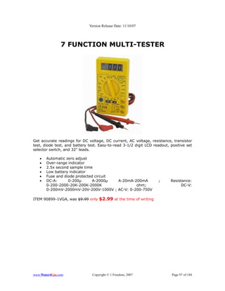 Version Release Date: 11/10/07




               7 FUNCTION MULTI-TESTER




Get accurate readings for DC voltage, DC current, AC voltage, resistance, transistor
test, diode test, and battery test. Easy-to-read 3-1/2 digit LCD readout, positive set
selector switch, and 32" leads.

   •   Automatic zero adjust
   •   Over-range indicator
   •   2.5x second sample time
   •   Low battery indicator
   •   Fuse and diode protected circuit
   •   DC-A:      0-200µ       A-2000µ  A-20mA-200mA               ;      Resistance:
       0-200-2000-20K-200K-2000K                ohm;                            DC-V:
       0-200mV-2000mV-20V-200V-1000V ; AC-V: 0-200-750V

ITEM 90899-1VGA, was $9.99 only $2.99 at the time of writing




www.Water4Gas.com               Copyright © 1 Freedom, 2007                Page 97 of 184
 
