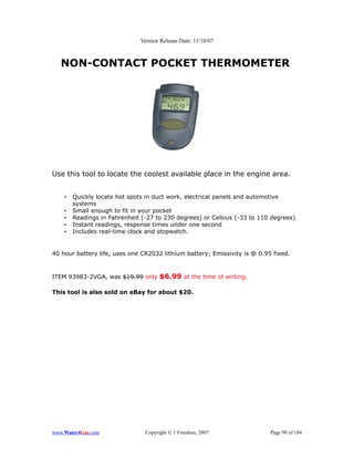 Version Release Date: 11/10/07



   NON-CONTACT POCKET THERMOMETER




Use this tool to locate the coolest available place in the engine area.


    •   Quickly locate hot spots in duct work, electrical panels and automotive
        systems
    •   Small enough to fit in your pocket
    •   Readings in Fahrenheit (-27 to 230 degrees) or Celsius (-33 to 110 degrees)
    •   Instant readings, response times under one second
    •   Includes real-time clock and stopwatch.


40 hour battery life, uses one CR2032 lithium battery; Emissivity is @ 0.95 fixed.



ITEM 93983-2VGA, was $19.99 only $6.99 at the time of writing.

This tool is also sold on eBay for about $20.




www.Water4Gas.com               Copyright © 1 Freedom, 2007                Page 98 of 184
 