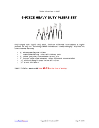 Version Release Date: 11/10/07



        6-PIECE HEAVY DUTY PLIERS SET




Drop forged from rugged alloy steel, precision machined, heat-treated, & highly
polished for long life. Insulating rubber handles for a comfortable grip. Buy now and
save! Lifetime Warranty.

   •   6'' all-purpose diagonal cutters
   •   7'' heavy duty diagonal cutters with tapered jaws
   •   8'' needle nose pliers features extra strong grip
   •   8'' lineman's pliers has hardened cutting edges and jaw separation
   •   10'' slip joint pliers includes a shear wire cutter
   •   10'' groove joint pliers


ITEM 532-0VGA, was $19.99 only $8.99 at the time of writing




www.Water4Gas.com              Copyright © 1 Freedom, 2007                  Page 99 of 184
 