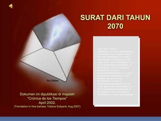 SURAT DARI TAHUN  2070 www  ww w  www w Wwwwww w  w  ww w wwwwwwww wwwwwww  w w w wwwww  ww w w w www wWwwwww w  w  ww w wwwwwwww wwwwwww w w ww    www  ww w  www wWwwwww w  w  ww w wwwwwwww wwwwwww  w w w wwwww  ww w w w www w Wwwwww w  w  ww w wwwwwwwwWwwwww w  w  ww w wwwwwwww wwwwwww  w w w wwwww  ww w w w www wWwwwww w  w  ww w wwwwwwww wwwwwww w w ww    www  ww w  www wWwwwww w  w  ww w wwwwwwww wwwwwww  w w w wwwww  ww w w w www w Wwwwww w  w  ww w wwwwwwww Dokumen ini dipublikasi di majalah                     &quot;Crónica de los Tiempos&quot;                                         April 2002. (Translation in free bahasa: Yuliana Suliyanti, Aug 2007) 