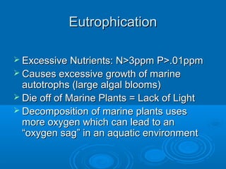 EutrophicationEutrophication
 Excessive Nutrients: N>3ppm P>.01ppmExcessive Nutrients: N>3ppm P>.01ppm
 Causes excessive growth of marineCauses excessive growth of marine
autotrophs (large algal blooms)autotrophs (large algal blooms)
 Die off of Marine Plants = Lack of LightDie off of Marine Plants = Lack of Light
 Decomposition of marine plants usesDecomposition of marine plants uses
more oxygen which can lead to anmore oxygen which can lead to an
“oxygen sag” in an aquatic environment“oxygen sag” in an aquatic environment
 