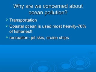 Why are we concerned aboutWhy are we concerned about
ocean pollution?ocean pollution?
 TransportationTransportation
 Coastal ocean is used most heavily-76%Coastal ocean is used most heavily-76%
of fisheries!!of fisheries!!
 recreation- jet skis, cruise shipsrecreation- jet skis, cruise ships
 
