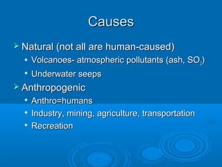 CausesCauses
 Natural (not all are human-caused)Natural (not all are human-caused)
 Volcanoes- atmospheric pollutants (ash, SOVolcanoes- atmospheric pollutants (ash, SO22))

Underwater seepsUnderwater seeps
 AnthropogenicAnthropogenic

Anthro=humansAnthro=humans

Industry, mining, agriculture, transportationIndustry, mining, agriculture, transportation

RecreationRecreation
 