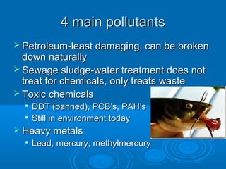 4 main pollutants4 main pollutants
 Petroleum-least damaging, can be brokenPetroleum-least damaging, can be broken
down naturallydown naturally
 Sewage sludge-water treatment does notSewage sludge-water treatment does not
treat for chemicals, only treats wastetreat for chemicals, only treats waste
 Toxic chemicalsToxic chemicals

DDT (banned), PCB’s, PAH’sDDT (banned), PCB’s, PAH’s

Still in environment todayStill in environment today
 Heavy metalsHeavy metals

Lead, mercury, methylmercuryLead, mercury, methylmercury
 