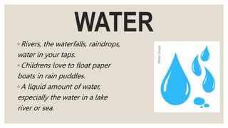 WATER
◦Rivers, the waterfalls, raindrops,
water in your taps.
◦Childrens love to float paper
boats in rain puddles.
◦A liquid amount of water,
especially the water in a lake
river or sea.
 