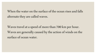 Whenthewateronthesurfaceoftheoceanrisesandfalls
alternatetheyarecalledwaves.
Wavestravelataspeedofmorethan700kmperhour.
Wavesaregenerallycausedbytheactionofwindsonthe
surfaceofoceanwater.
 