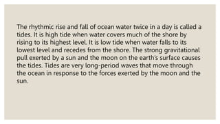 The rhythmic rise and fall of ocean water twice in a day is called a
tides. It is high tide when water covers much of the shore by
rising to its highest level. It is low tide when water falls to its
lowest level and recedes from the shore. The strong gravitational
pull exerted by a sun and the moon on the earth’s surface causes
the tides. Tides are very long-period waves that move through
the ocean in response to the forces exerted by the moon and the
sun.
 