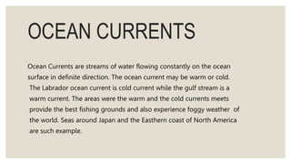 OCEAN CURRENTS
Ocean Currents are streams of water flowing constantly on the ocean
surface in definite direction. The ocean current may be warm or cold.
The Labrador ocean current is cold current while the gulf stream is a
warm current. The areas were the warm and the cold currents meets
provide the best fishing grounds and also experience foggy weather of
the world. Seas around Japan and the Easthern coast of North America
are such example.
 