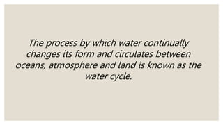 The process by which water continually
changes its form and circulates between
oceans, atmosphere and land is known as the
water cycle.
 