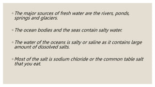◦The major sources of fresh water are the rivers, ponds,
springs and glaciers.
◦The ocean bodies and the seas contain salty water.
◦The water of the oceans is salty or saline as it contains large
amount of dissolved salts.
◦Most of the salt is sodium chloride or the common table salt
that you eat.
 