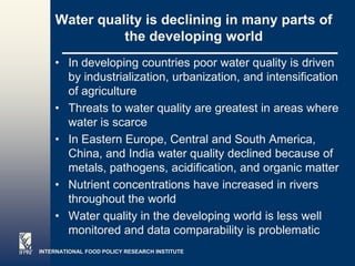 Water quality is declining in many parts of
              the developing world
    • In developing countries poor water quality is driven
      by industrialization, urbanization, and intensification
      of agriculture
    • Threats to water quality are greatest in areas where
      water is scarce
    • In Eastern Europe, Central and South America,
      China, and India water quality declined because of
      metals, pathogens, acidification, and organic matter
    • Nutrient concentrations have increased in rivers
      throughout the world
    • Water quality in the developing world is less well
      monitored and data comparability is problematic
INTERNATIONAL FOOD POLICY RESEARCH INSTITUTE
 