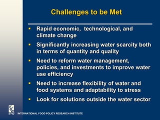 Challenges to be Met

           Rapid economic, technological, and
            climate change
           Significantly increasing water scarcity both
            in terms of quantity and quality
           Need to reform water management,
            policies, and investments to improve water
            use efficiency
           Need to increase flexibility of water and
            food systems and adaptability to stress
           Look for solutions outside the water sector

INTERNATIONAL FOOD POLICY RESEARCH INSTITUTE            Page 25
 