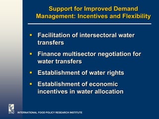 Support for Improved Demand
            Management: Incentives and Flexibility


         Facilitation of intersectoral water
          transfers
         Finance multisector negotiation for
          water transfers
         Establishment of water rights
         Establishment of economic
          incentives in water allocation


INTERNATIONAL FOOD POLICY RESEARCH INSTITUTE    Page 26
 