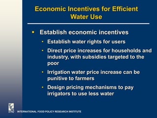 Economic Incentives for Efficient
                      Water Use

          Establish economic incentives
                • Establish water rights for users
                • Direct price increases for households and
                  industry, with subsidies targeted to the
                  poor
                • Irrigation water price increase can be
                  punitive to farmers
                • Design pricing mechanisms to pay
                  irrigators to use less water


INTERNATIONAL FOOD POLICY RESEARCH INSTITUTE               Page 28
 