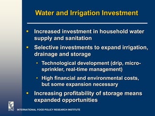 Water and Irrigation Investment

       Increased investment in household water
        supply and sanitation
       Selective investments to expand irrigation,
        drainage and storage
             • Technological development (drip, micro-
               sprinkler, real-time management)
             • High financial and environmental costs,
               but some expansion necessary
       Increasing profitability of storage means
        expanded opportunities
INTERNATIONAL FOOD POLICY RESEARCH INSTITUTE             Page 29
 