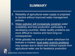 SUMMARY

    5. Reliability of agricultural water supply is projected
       to decline without improved water management
       policies
    6. Water pollution will increasingly constrain water
       availability and food production, particularly in
       developing countries. Water quality problems are
       more difficult to resolve and have long-run
       consequences
    7. While globally the amount of water withdrawn for
       biofuels is modest, local water scarcity problems
       may worsen due to direct and indirect impacts from
       agricultural water use for feedstock production
INTERNATIONAL FOOD POLICY RESEARCH INSTITUTE
                                                       Page 3
 