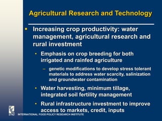 Agricultural Research and Technology

     Increasing crop productivity: water
      management, agricultural research and
      rural investment
           • Emphasis on crop breeding for both
             irrigated and rainfed agriculture
                – genetic modifications to develop stress tolerant
                  materials to address water scarcity, salinization
                  and groundwater contamination
           • Water harvesting, minimum tillage,
             integrated soil fertility management
           • Rural infrastructure investment to improve
             access to markets, credit, inputs
INTERNATIONAL FOOD POLICY RESEARCH INSTITUTE                    Page 30
 