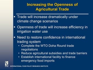 Increasing the Openness of
                        Agricultural Trade
    Trade will increase dramatically under
     climate change scenarios
    Openness of trade will increase efficiency in
     irrigation water use
    Need to restore confidence in international
     trading system
         • Complete the WTO Doha Round trade
           negotiations
         • Reduce agricultural subsidies and trade barriers
         • Establish international facility to finance
           emergency food imports
INTERNATIONAL FOOD POLICY RESEARCH INSTITUTE                  Page 31
 