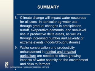 SUMMARY

    8. Climate change will impact water resources
       for all uses--in particular ag water use--
       through gradual changes in precipitation,
       runoff, evaporative demands, and sea-level
       rise in productive delta areas, as well as
       through increased number and severity of
       extreme events (floods/drought/storms)
    9. Water conservation and productivity
       enhancement in rainfed and irrigated
       agriculture are needed to offset growing
       impacts of water scarcity on the environment
       and risks to farmers
INTERNATIONAL FOOD POLICY RESEARCH INSTITUTE
                                               Page 4
 