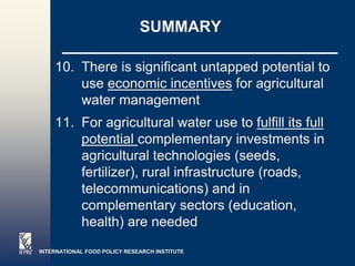 SUMMARY

    10. There is significant untapped potential to
        use economic incentives for agricultural
        water management
    11. For agricultural water use to fulfill its full
        potential complementary investments in
        agricultural technologies (seeds,
        fertilizer), rural infrastructure (roads,
        telecommunications) and in
        complementary sectors (education,
        health) are needed
INTERNATIONAL FOOD POLICY RESEARCH INSTITUTE
                                                    Page 5
 