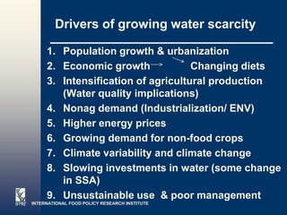 Drivers of growing water scarcity

     1. Population growth & urbanization
     2. Economic growth             Changing diets
     3. Intensification of agricultural production
        (Water quality implications)
     4. Nonag demand (Industrialization/ ENV)
     5. Higher energy prices
     6. Growing demand for non-food crops
     7. Climate variability and climate change
     8. Slowing investments in water (some change
        in SSA)
     9. Unsustainable use & poor management
INTERNATIONAL FOOD POLICY RESEARCH INSTITUTE
                                               Page 6
 