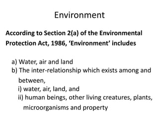 Environment
According to Section 2(a) of the Environmental
Protection Act, 1986, ‘Environment’ includes
a) Water, air and land
b) The inter-relationship which exists among and
between,
i) water, air, land, and
ii) human beings, other living creatures, plants,
microorganisms and property
 