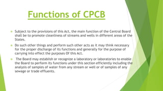 Functions of CPCB
 Subject to the provisions of this Act, the main function of the Central Board
shall be to promote cleanliness of streams and wells in different areas of the
States.
 Do such other things and perform such other acts as it may think necessary
for the proper discharge of its functions and generally for the purpose of
carrying into effect the purposes Of this Act.
 The Board may establish or recognize a laboratory or laboratories to enable
the Board to perform its functions under this section efficiently including the
analysis of samples of water from any stream or well or of samples of any
sewage or trade effluents.
 