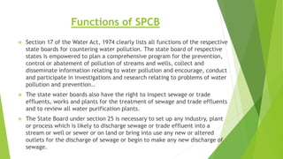 Functions of SPCB
 Section 17 of the Water Act, 1974 clearly lists all functions of the respective
state boards for countering water pollution. The state board of respective
states is empowered to plan a comprehensive program for the prevention,
control or abatement of pollution of streams and wells, collect and
disseminate information relating to water pollution and encourage, conduct
and participate in investigations and research relating to problems of water
pollution and prevention..
 The state water boards also have the right to inspect sewage or trade
effluents, works and plants for the treatment of sewage and trade effluents
and to review all water purification plants.
 The State Board under section 25 is necessary to set up any industry, plant
or process which is likely to discharge sewage or trade effluent into a
stream or well or sewer or on land or bring into use any new or altered
outlets for the discharge of sewage or begin to make any new discharge of
sewage.
 