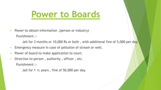Power to Boards
 Power to obtain information .(person or industry)
Punishment :-
Jail for 3 months or 10,000 Rs or both , with additional fine of 5,000 per day.
 Emergency measure in case of pollution of stream or well.
 Power of board to make application to court.
 Direction to person , authority , officer , etc.
Punishment :-
Jail for 1 ⅕ years , fine of 50,000 per day.
 