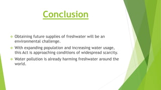 Conclusion
 Obtaining future supplies of freshwater will be an
environmental challenge.
 With expanding population and increasing water usage,
this Act is approaching conditions of widespread scarcity.
 Water pollution is already harming freshwater around the
world.
 
