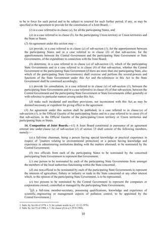 10
to be in force for such period and to be subject to renewal for such further period, if any, as may be
specified in the agreement to provide for the constitution of a Joint Board,—
(i) in a case referred to in clause (a), for all the participating States, and
(ii) in a case referred to in clause (b), for the participating Union territory or Union territories and
the State or States.
(2) An agreement under this section may—
(a) provide, in a case referred to in clause (a) of sub-section (1), for the apportionment between
the participating States and in a case referred to in clause (b) of that sub-section, for the
apportionments between the Central Government and the participating State Government or State
Governments, of the expenditure in connection with the Joint Board;
(b) determine, in a case referred to in clause (a) of sub-section (1), which of the participating
State Governments and in a case referred to in clause (b) of that sub-section, whether the Central
Government or the participating State Government (if there are more than one participating State, also
which of the participating State Governments) shall exercise and perform the several powers and
functions of the State Government under this Act and the references in this Act to the State
Government shall be construed accordingly;
(c) provide for consultation, in a case referred to in clause (a) of sub-section (1), between the
participating State Governments and in a case referred to in clause (b) of that sub-section, between the
Central Government and the participating State Government or State Governments either generally or
with reference to particular matters arising under this Act;
(d) make such incidental and ancillary provisions, not inconsistent with this Act, as may be
deemed necessary or expedient for giving effect to the agreement.
(3) An agreement under this section shall be published, in a case referred to in clause (a) of
sub-section (1), in the Official Gazette of the participating States and in a case referred to in cause (b) of
that sub-section, in the Official Gazette of the participating Union territory or Union territories and
participating State or States.
14. Composition of Joint Boards.—(1) A Joint Board constituted in pursuance of an agreement
entered into under clause (a) of sub-section (1) of section 13 shall consist of the following members,
namely:—
(a) a full-time chairman, being a person having special knowledge or practical experience in
respect of 1
[matters relating to environmental protection] or a person having knowledge and
experience in administering institutions dealing with the matters aforesaid, to be nominated by the
Central Government;
(b) two officials from each of the participating States to be nominated by the concerned
participating State Government to represent that Government;
(c) one person to be nominated by each of the participating State Governments from amongst
the members of the local authorities functioning within the State concerned;
(d) one non-official to be nominated by each of the participating State Governments to represent
the interests of agriculture, fishery or industry or trade in the State concerned or any other interest
which, in the opinion of the participating State Government, is to be represented;
(e) two persons to be nominated by the Central Government to represent the companies or
corporations owned, controlled or managed by the participating State Governments;
2
[(f) a full-time member-secretary, possessing qualifications, knowledge and experience of
scientific, engineering or management aspects of pollution control, to be appointed by the
Central Government.]
1. Subs. by Act 44 of 1978, s. 9, for certain words (w.e.f. 12-12-1978).
2. Subs. by Act 53 of 1988, s. 7, for clause (f) (w.e.f. 29-9-1988).
 