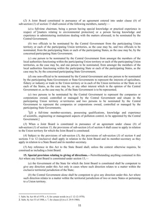 11
(2) A Joint Board constituted in pursuance of an agreement entered into under clause (b) of
sub-section (1) of section 13 shall consist of the following members, namely:—
(a) a full-time chairman, being a person having special knowledge or practical experience in
respect of 1
[matters relating to environmental protection] or a person having knowledge and
experience in administering institutions dealing with the matters aforesaid, to be nominated by the
Central Government;
(b) two officials to be nominated by the Central Government from the participating Union
territory or each of the participating Union territories, as the case may be, and two officials to be
nominated, from the participating State or each of the participating States, as the case may be, by the
concerned participating State Government;
(c) one person to be nominated by the Central Government from amongst the members of the
local authorities functioning within the participating Union territory or each of the participating Union
territories, as the case may be, and one person to be nominated, from amongst the members of the
local authorities functioning within the participating State or each of the participating States, as the
case may be, by the concerned participating State Government;
(d) one non-official to be nominated by the Central Government and one person to be nominated
by the participating State Government or State Governments to represent the interests of agriculture,
fishery or industry or trade in the Union territory or in each of the Union territories or the State or in
each of the States, as the case may be, or any other interest which in the opinion of the Central
Government or, as the case may be, of the State Government is to be represented;
(e) two persons to be nominated by the Central Government to represent the companies or
corporations owned, controlled or managed by the Central Government and situate in the
participating Union territory or territories and two persons to be nominated by the Central
Government to represent the companies or corporations owned, controlled or managed by the
participating State Governments;
2
[(f) a full-time member-secretary, possessing qualifications, knowledge and experience
of scientific, engineering or management aspects of pollution control, to be appointed by the Central
Government.]
(3) When a Joint Board is constituted in pursuance of an agreement under clause (b) of
sub-section (1) of section 13, the provisions of sub-section (4) of section 4 shall cease to apply in relation
to the Union territory for which the Joint Board is constituted.
(4) Subject to the provisions of sub-section (3), the provisions of sub-section (3) of section 4 and
sections 5 to 12 (inclusive) shall apply in relation to the Joint Board and its member-secretary as they
apply in relation to a State Board and its member-secretary.
(5) Any reference in this Act to the State Board shall, unless the context otherwise requires, be
construed as including a Joint Board.
15. Special provision relating to giving of directions.—Notwithstanding anything contained in this
Act where any Joint Board is constituted under section 13,—
(a) the Government of the State for which the Joint Board is constituted shall be competent to
give any direction under this Act only in cases where such direction relates to a matter within the
exclusive territorial jurisdiction of the State;
(b) the Central Government alone shall be competent to give any direction under this Act where
such direction relates to a matter within the territorial jurisdiction of two or more States or pertaining
to a Union territory.
1. Subs. by Act 44 of 1978, s. 9, for certain words (w.e.f. 12-12-1978).
2. Subs. by Act 53 of 1988, s. 7, for clause (f) (w.e.f. 29-9-1988).
 