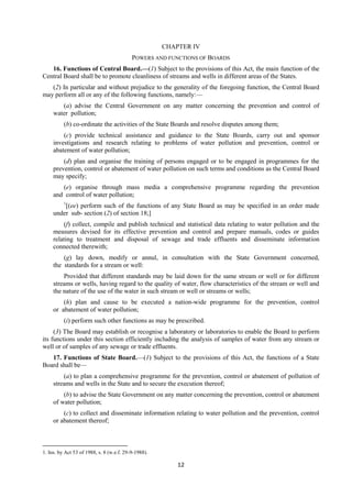12
CHAPTER IV
POWERS AND FUNCTIONS OF BOARDS
16. Functions of Central Board.—(1) Subject to the provisions of this Act, the main function of the
Central Board shall be to promote cleanliness of streams and wells in different areas of the States.
(2) In particular and without prejudice to the generality of the foregoing function, the Central Board
may perform all or any of the following functions, namely:—
(a) advise the Central Government on any matter concerning the prevention and control of
water pollution;
(b) co-ordinate the activities of the State Boards and resolve disputes among them;
(c) provide technical assistance and guidance to the State Boards, carry out and sponsor
investigations and research relating to problems of water pollution and prevention, control or
abatement of water pollution;
(d) plan and organise the training of persons engaged or to be engaged in programmes for the
prevention, control or abatement of water pollution on such terms and conditions as the Central Board
may specify;
(e) organise through mass media a comprehensive programme regarding the prevention
and control of water pollution;
1
[(ee) perform such of the functions of any State Board as may be specified in an order made
under sub- section (2) of section 18;]
(f) collect, compile and publish technical and statistical data relating to water pollution and the
measures devised for its effective prevention and control and prepare manuals, codes or guides
relating to treatment and disposal of sewage and trade effluents and disseminate information
connected therewith;
(g) lay down, modify or annul, in consultation with the State Government concerned,
the standards for a stream or well:
Provided that different standards may be laid down for the same stream or well or for different
streams or wells, having regard to the quality of water, flow characteristics of the stream or well and
the nature of the use of the water in such stream or well or streams or wells;
(h) plan and cause to be executed a nation-wide programme for the prevention, control
or abatement of water pollution;
(i) perform such other functions as may be prescribed.
(3) The Board may establish or recognise a laboratory or laboratories to enable the Board to perform
its functions under this section efficiently including the analysis of samples of water from any stream or
well or of samples of any sewage or trade effluents.
17. Functions of State Board.—(1) Subject to the provisions of this Act, the functions of a State
Board shall be—
(a) to plan a comprehensive programme for the prevention, control or abatement of pollution of
streams and wells in the State and to secure the execution thereof;
(b) to advise the State Government on any matter concerning the prevention, control or abatement
of water pollution;
(c) to collect and disseminate information relating to water pollution and the prevention, control
or abatement thereof;
1. Ins. by Act 53 of 1988, s. 8 (w.e.f. 29-9-1988).
 