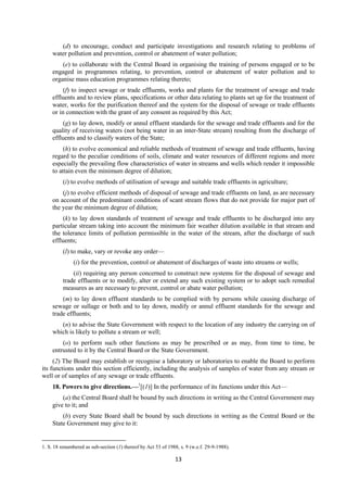13
(d) to encourage, conduct and participate investigations and research relating to problems of
water pollution and prevention, control or abatement of water pollution;
(e) to collaborate with the Central Board in organising the training of persons engaged or to be
engaged in programmes relating, to prevention, control or abatement of water pollution and to
organise mass education programmes relating thereto;
(f) to inspect sewage or trade effluents, works and plants for the treatment of sewage and trade
effluents and to review plans, specifications or other data relating to plants set up for the treatment of
water, works for the purification thereof and the system for the disposal of sewage or trade effluents
or in connection with the grant of any consent as required by this Act;
(g) to lay down, modify or annul effluent standards for the sewage and trade effluents and for the
quality of receiving waters (not being water in an inter-State stream) resulting from the discharge of
effluents and to classify waters of the State;
(h) to evolve economical and reliable methods of treatment of sewage and trade effluents, having
regard to the peculiar conditions of soils, climate and water resources of different regions and more
especially the prevailing flow characteristics of water in streams and wells which render it impossible
to attain even the minimum degree of dilution;
(i) to evolve methods of utilisation of sewage and suitable trade effluents in agriculture;
(j) to evolve efficient methods of disposal of sewage and trade effluents on land, as are necessary
on account of the predominant conditions of scant stream flows that do not provide for major part of
the year the minimum degree of dilution;
(k) to lay down standards of treatment of sewage and trade effluents to be discharged into any
particular stream taking into account the minimum fair weather dilution available in that stream and
the tolerance limits of pollution permissible in the water of the stream, after the discharge of such
effluents;
(l) to make, vary or revoke any order—
(i) for the prevention, control or abatement of discharges of waste into streams or wells;
(ii) requiring any person concerned to construct new systems for the disposal of sewage and
trade effluents or to modify, alter or extend any such existing system or to adopt such remedial
measures as are necessary to prevent, control or abate water pollution;
(m) to lay down effluent standards to be complied with by persons while causing discharge of
sewage or sullage or both and to lay down, modify or annul effluent standards for the sewage and
trade effluents;
(n) to advise the State Government with respect to the location of any industry the carrying on of
which is likely to pollute a stream or well;
(o) to perform such other functions as may be prescribed or as may, from time to time, be
entrusted to it by the Central Board or the State Government.
(2) The Board may establish or recognise a laboratory or laboratories to enable the Board to perform
its functions under this section efficiently, including the analysis of samples of water from any stream or
well or of samples of any sewage or trade effluents.
18. Powers to give directions.—1
[(1)] In the performance of its functions under this Act—
(a) the Central Board shall be bound by such directions in writing as the Central Government may
give to it; and
(b) every State Board shall be bound by such directions in writing as the Central Board or the
State Government may give to it:
1. S. 18 renumbered as sub-section (1) thereof by Act 53 of 1988, s. 9 (w.e.f. 29-9-1988).
 
