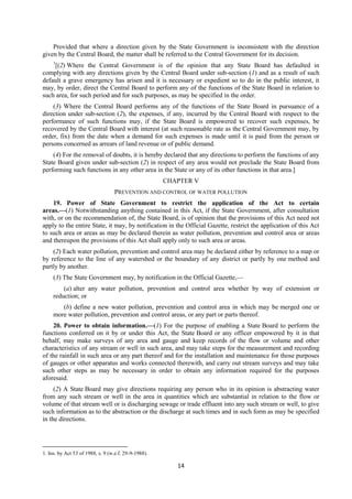 14
Provided that where a direction given by the State Government is inconsistent with the direction
given by the Central Board, the matter shall be referred to the Central Government for its decision.
1
[(2) Where the Central Government is of the opinion that any State Board has defaulted in
complying with any directions given by the Central Board under sub-section (1) and as a result of such
default a grave emergency has arisen and it is necessary or expedient so to do in the public interest, it
may, by order, direct the Central Board to perform any of the functions of the State Board in relation to
such area, for such period and for such purposes, as may be specified in the order.
(3) Where the Central Board performs any of the functions of the State Board in pursuance of a
direction under sub-section (2), the expenses, if any, incurred by the Central Board with respect to the
performance of such functions may, if the State Board is empowered to recover such expenses, be
recovered by the Central Board with interest (at such reasonable rate as the Central Government may, by
order, fix) from the date when a demand for such expenses is made until it is paid from the person or
persons concerned as arrears of land revenue or of public demand.
(4) For the removal of doubts, it is hereby declared that any directions to perform the functions of any
State Board given under sub-section (2) in respect of any area would not preclude the State Board from
performing such functions in any other area in the State or any of its other functions in that area.]
CHAPTER V
PREVENTION AND CONTROL OF WATER POLLUTION
19. Power of State Government to restrict the application of the Act to certain
areas.—(1) Notwithstanding anything contained in this Act, if the State Government, after consultation
with, or on the recommendation of, the State Board, is of opinion that the provisions of this Act need not
apply to the entire State, it may, by notification in the Official Gazette, restrict the application of this Act
to such area or areas as may be declared therein as water pollution, prevention and control area or areas
and thereupon the provisions of this Act shall apply only to such area or areas.
(2) Each water pollution, prevention and control area may be declared either by reference to a map or
by reference to the line of any watershed or the boundary of any district or partly by one method and
partly by another.
(3) The State Government may, by notification in the Official Gazette,—
(a) alter any water pollution, prevention and control area whether by way of extension or
reduction; or
(b) define a new water pollution, prevention and control area in which may be merged one or
more water pollution, prevention and control areas, or any part or parts thereof.
20. Power to obtain information.—(1) For the purpose of enabling a State Board to perform the
functions conferred on it by or under this Act, the State Board or any officer empowered by it in that
behalf, may make surveys of any area and gauge and keep records of the flow or volume and other
characteristics of any stream or well in such area, and may take steps for the measurement and recording
of the rainfall in such area or any part thereof and for the installation and maintenance for those purposes
of gauges or other apparatus and works connected therewith, and carry out stream surveys and may take
such other steps as may be necessary in order to obtain any information required for the purposes
aforesaid.
(2) A State Board may give directions requiring any person who in its opinion is abstracting water
from any such stream or well in the area in quantities which are substantial in relation to the flow or
volume of that stream well or is discharging sewage or trade effluent into any such stream or well, to give
such information as to the abstraction or the discharge at such times and in such form as may be specified
in the directions.
1. Ins. by Act 53 of 1988, s. 9 (w.e.f. 29-9-1988).
 