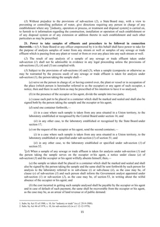 15
(3) Without prejudice to the provisions of sub-section (2), a State Board may, with a view to
preventing or controlling pollution of water, give directions requiring any person in charge of any
establishment where any 1
[industry, operation or process, or treatment and disposal system] is carried on,
to furnish to it information regarding the construction, installation or operation of such establishment or
of any disposal system or of any extension or addition thereto in such establishment and such other
particulars as may be prescribed.
21. Power to take samples of effluents and procedure to be followed in connection
therewith.—(1) A State Board or any officer empowered by it in this behalf shall have power to take for
the purpose of analysis samples of water from any stream or well or samples of any sewage or trade
effluent which is passing from any plant or vessel or from or over any place into any such stream or well.
(2) The result of any analysis of a sample of any sewage or trade effluent taken under
sub-section (1) shall not be admissible in evidence in any legal proceeding unless the provisions of
sub-sections (3), (4) and (5) are complied with.
(3) Subject to the provisions of sub-sections (4) and (5), when a sample (composite or otherwise as
may be warranted by the process used) of any sewage or trade effluent is taken for analysis under
sub-section (1), the person taking the sample shall—
(a) serve on the person in charge of, or having control over, the plant or vessel or in occupation of
the place (which person is hereinafter referred to as the occupier) or any agent of such occupier, a
notice, then and there in such form as may be prescribed of his intention to have it so analysed;
(b) in the presence of the occupier or his agent, divide the sample into two parts;
(c) cause each part to be placed in a container which shall be marked and sealed and shall also be
signed both by the person taking the sample and the occupier or his agent;
(d) send one container forthwith,—
(i) in a case where such sample is taken from any area situated in a Union territory, to the
laboratory established or recognised by the Central Board under section 16; and
(ii) in any other case, to the laboratory established or recognised by the State Board under
section 17;
(e) on the request of the occupier or his agent, send the second container,—
(i) in a case where such sample is taken from any area situated in a Union territory, to the
laboratory established or specified under sub-section (1) of section 51; and
(ii) in any other case, to the laboratory established or specified under sub-section (1) of
section 52.
2
[(4) When a sample of any sewage or trade affluent is taken for analysis under sub-section (1) and
the person taking the sample serves on the occupier or his agent, a notice under clause (a) of
sub-section (3) and the occupier or his agent wilfully absents himself, then,—
(a) the sample so taken shall be placed in a container which shall be marked and sealed and shall
also be signed by the person taking the sample and the same shall be sent forthwith by such person for
analysis to the laboratory referred to in sub-clause (i) or sub-clause (ii), as the case may be, of
clause (e) of sub-section (3) and such person shall inform the Government analyst appointed under
sub-section (1) or sub-section (2), as the case may be, of section 53, in writing about the wilful
absence of the occupier or his agent; and
(b) the cost incurred in getting such sample analysed shall be payable by the occupier or his agent
and in case of default of such payment, the same shall be recoverable from the occupier or his agent,
as the case may be, as an arrear of land revenue or of public demand:
1. Subs. by Act 53 of 1988, s. 10, for “industry or trade” (w.e.f. 29-9-1988).
2. Subs. by Act 44 of 1978, s. 10, for sub-section (4) (w.e.f. 12-12-1978).
 