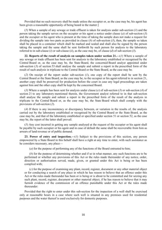 16
Provided that no such recovery shall be made unless the occupier or, as the case may be, his agent has
been given a reasonable opportunity of being heard in the matter.]
(5) When a sample of any sewage or trade effluent is taken for analysis under sub-section (1) and the
person taking the sample serves on the occupier or his agent a notice under clause (a) of sub-section (3)
and the occupier or his agent who is present at the time of taking the sample does not make a request for
dividing the sample into two parts as provided in clause (b) of sub-section (3), then, the sample so taken
shall be placed in a container which shall be marked and sealed and shall also be signed by the person
taking the sample and the same shall be sent forthwith by such person for analysis to the laboratory
referred to in sub-clause (i) or sub-clause (ii), as the case may be, of clause (d) of sub-section (3).
22. Reports of the result of analysis on samples taken under section 21.—(1) Where a sample of
any sewage or trade effluent has been sent for analysis to the laboratory established or recognised by the
Central Board or, as the case may be, the State Board, the concerned Board analyst appointed under
sub-section (3) of section 53 shall analyse the sample and submit a report in the prescribed form of the
result of such analysis in triplicate to the Central Board or the State Board, as the case may be.
(2) On receipt of the report under sub-section (1), one copy of the report shall be sent by the
Central Board or the State Board, as the case may be, to the occupier or his agent referred to in section 21,
another copy shall be preserved for production before the court in case any legal proceedings are taken
against him and the other copy shall be kept by the concerned Board.
(3) Where a sample has been sent for analysis under clause (e) of sub-section (3) or sub-section (4) of
section 21 to any laboratory mentioned therein, the Government analyst referred to in that sub-section
shall analyse the sample and submit a report in the prescribed form of the result of the analysis in
triplicate to the Central Board or, as the case may be, the State Board which shall comply with the
provisions of sub-section (2).
(4) If there is any inconsistency or discrepancy between, or variation in the results of, the analysis
carried out by the laboratory established or recognised by the Central Board or the State Board, as the
case may be, and that of the laboratory established or specified under section 51 or section 52, as the case
may be, the report of the latter shall prevail.
(5) Any cost incurred in getting any sample analysed at the request of the occupier or his agent shall
be payable by such occupier or his agent and in case of default the same shall be recoverable from him as
arrears of land revenue or of public demand.
23. Power of entry and inspection.—(1) Subject to the provisions of this section, any person
empowered by a State Board in this behalf shall have a right at any time to enter, with such assistance as
he considers necessary, any place—
(a) for the purpose of performing any of the functions of the Board entrusted to him;
(b) for the purpose of determining whether and if so in what manner, any such functions are to be
performed or whether any provisions of this Act or the rules made thereunder of any notice, order,
direction or authorisation served, made, given, or granted under this Act is being or has been
complied with;
(c) for the purpose of examining any plant, record, register, document or any other material object
or for conducting a search of any place in which he has reason to believe that an offence under this
Act or the rules made thereunder has been or is being or is about to be committed and for seizing any
such plant, record, register, document or other material object, if he has reason to believe that it may
furnish evidence of the commission of an offence punishable under this Act or the rules made
thereunder:
Provided that the right to enter under this sub-section for the inspection of a well shall be exercised
only at reasonable hours in a case where such well is situated in any premises used for residential
purposes and the water thereof is used exclusively for domestic purposes.
 
